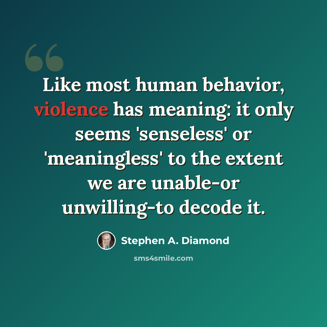 “Like most human behavior, violence has meaning: it only seems 'senseless' or 'meaningless' to the extent we are unable-or unwilling-to decode it.” quote by Stephen A. Diamond