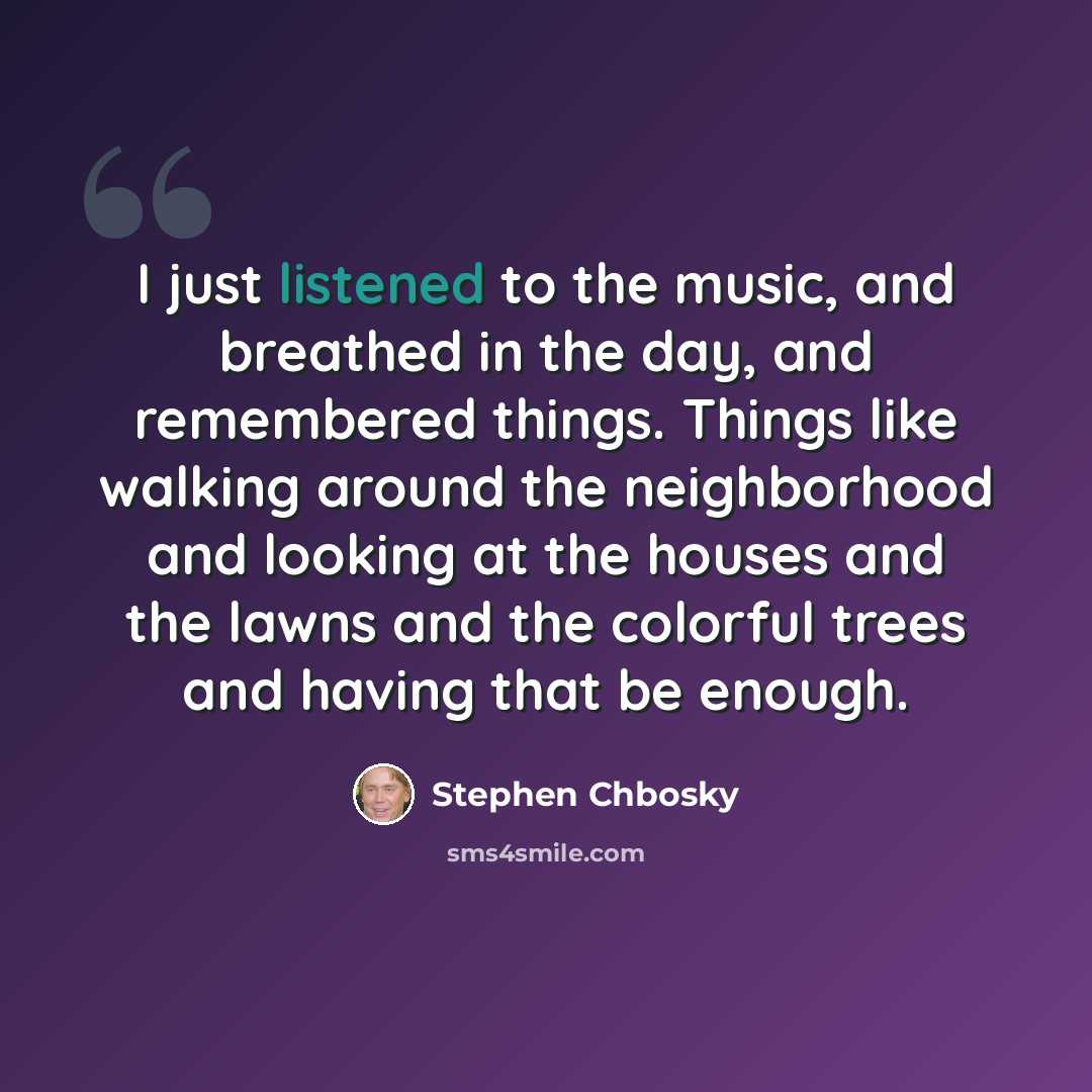 “I just listened to the music, and breathed in the day, and remembered things. Things like walking around the neighborhood and looking at the houses and the lawns and the colorful trees and having that be enough.” quote by Stephen Chbosky