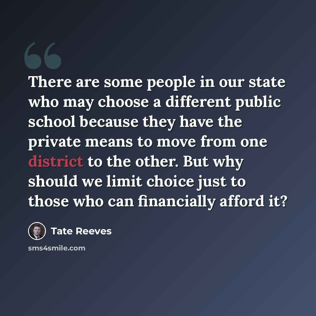 “There are some people in our state who may choose a different public school because they have the private means to move from one district to the other. But why should we limit choice just to those who can financially afford it?” quote by Tate Reeves