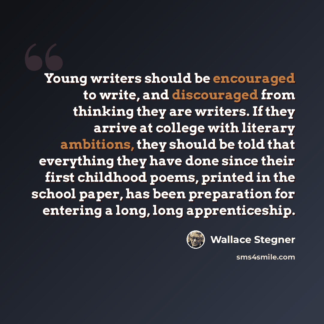 “Young writers should be encouraged to write, and discouraged from thinking they are writers. If they arrive at college with literary ambitions, they should be told that everything they have done since their first childhood poems, printed in the school paper, has been preparation for entering a…” quote by Wallace Stegner