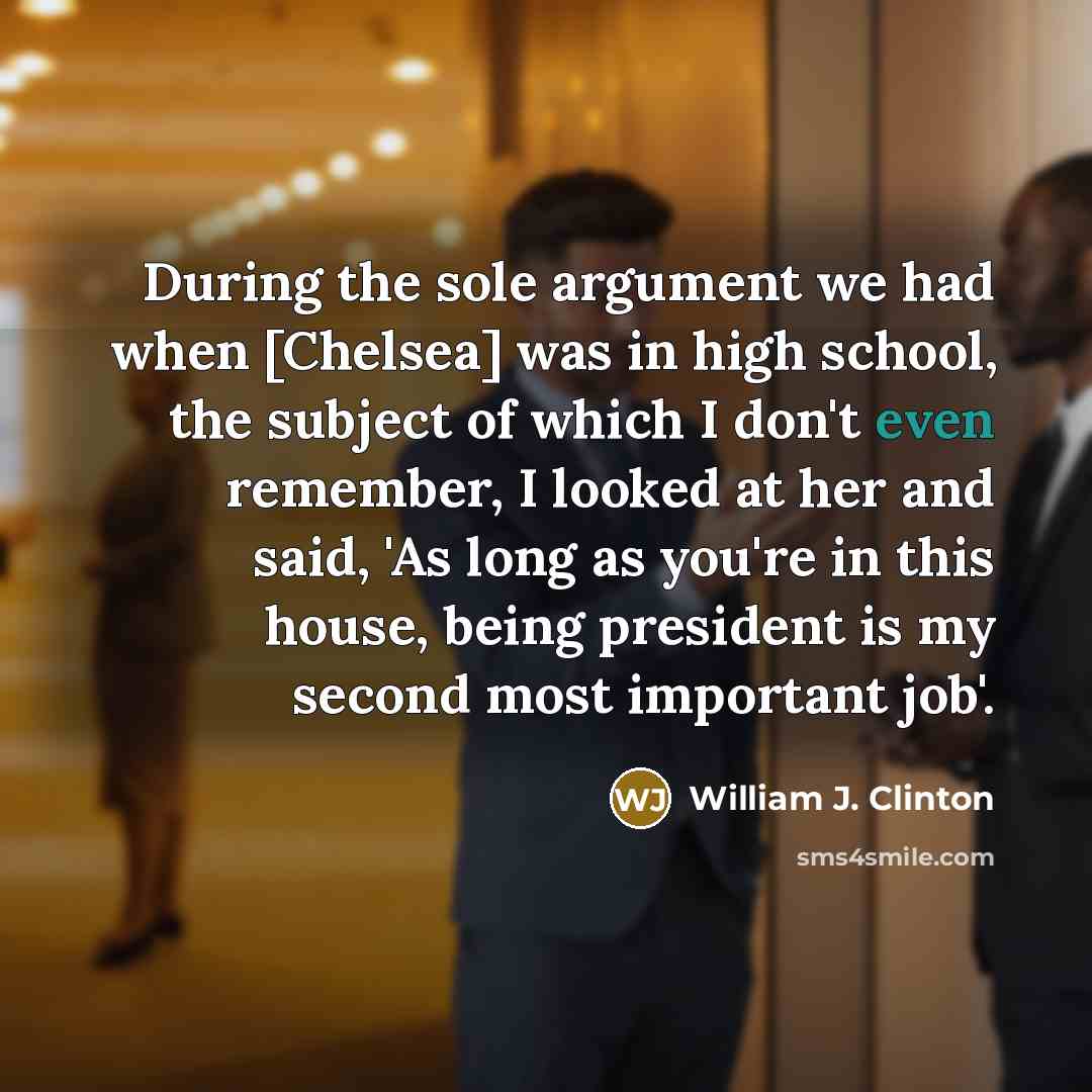 “During the sole argument we had when [Chelsea] was in high school, the subject of which I don't even remember, I looked at her and said, 'As long as you're in this house, being president is my second most important job'.” quote by William J. Clinton
