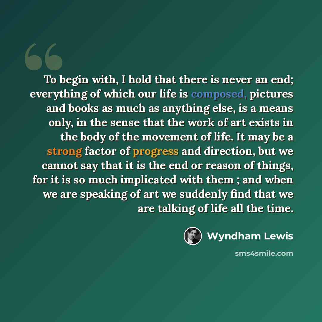 “To begin with, I hold that there is never an end; everything of which our life is composed, pictures and books as much as anything else, is a means only, in the sense that the work of art exists in the body of the movement of life. It may be a strong factor of progress and direction, but we cannot…” quote by Wyndham Lewis