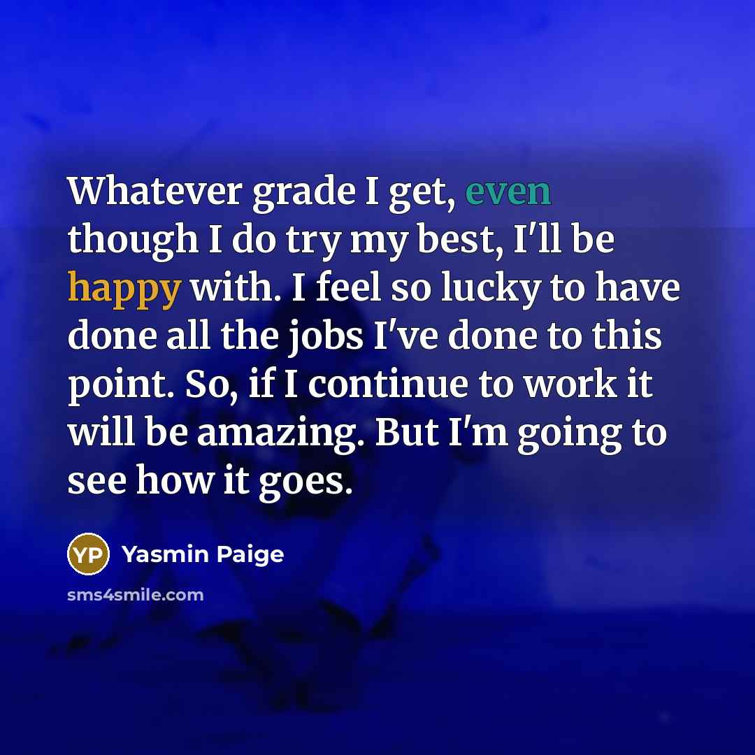 “Whatever grade I get, even though I do try my best, I'll be happy with. I feel so lucky to have done all the jobs I've done to this point. So, if I continue to work it will be amazing. But I'm going to see how it goes.” quote by Yasmin Paige