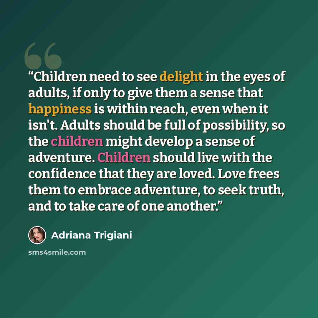 “Children need to see delight in the eyes of adults, if only to give them a sense that happiness is within reach, even when it isn't. Adults should be full of possibility, so the children might develop a sense of adventure. Children should live with the confidence that they are loved. Love frees…” quote by Adriana Trigiani