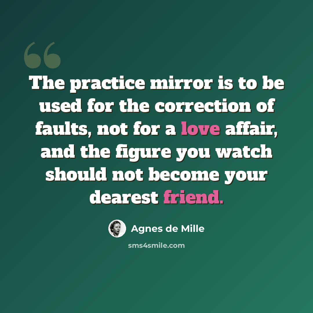 “The practice mirror is to be used for the correction of faults, not for a love affair, and the figure you watch should not become your dearest friend.” quote by Agnes de Mille