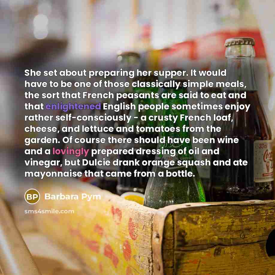 “She set about preparing her supper. It would have to be one of those classically simple meals, the sort that French peasants are said to eat and that enlightened English people sometimes enjoy rather self-consciously - a crusty French loaf, cheese, and lettuce and tomatoes from the garden. Of…” quote by Barbara Pym