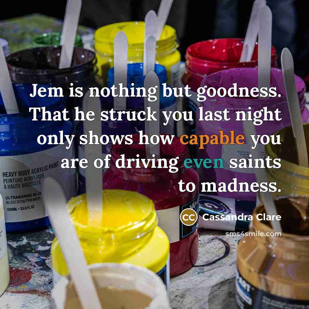 “Jem is nothing but goodness. That he struck you last night only shows how capable you are of driving even saints to madness.” quote by Cassandra Clare