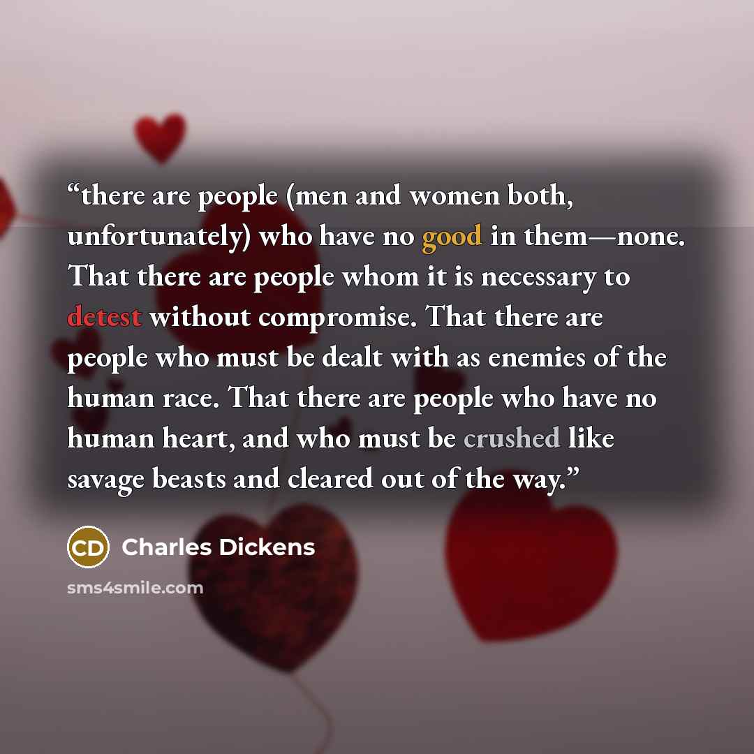 “there are people (men and women both, unfortunately) who have no good in them—none. That there are people whom it is necessary to detest without compromise. That there are people who must be dealt with as enemies of the human race. That there are people who have no human heart, and who must be…” quote by Charles Dickens