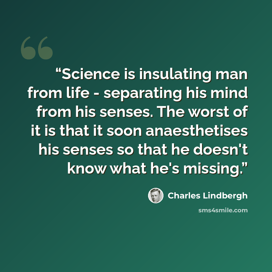 “Science is insulating man from life - separating his mind from his senses. The worst of it is that it soon anaesthetises his senses so that he doesn't know what he's missing.” quote by Charles Lindbergh