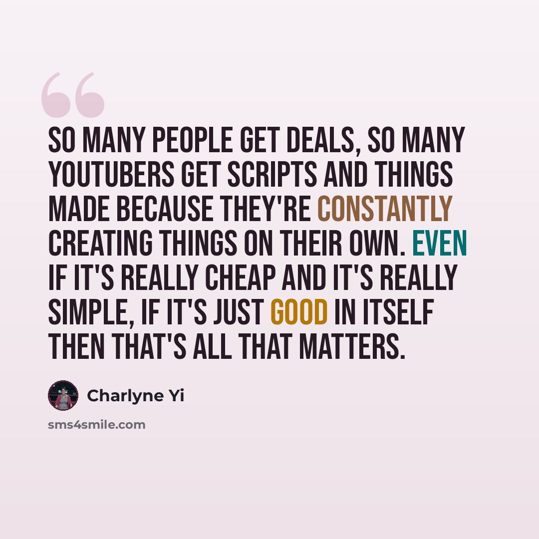 “So many people get deals, so many YouTubers get scripts and things made because they're constantly creating things on their own. Even if it's really cheap and it's really simple, if it's just good in itself then that's all that matters.” quote by Charlyne Yi