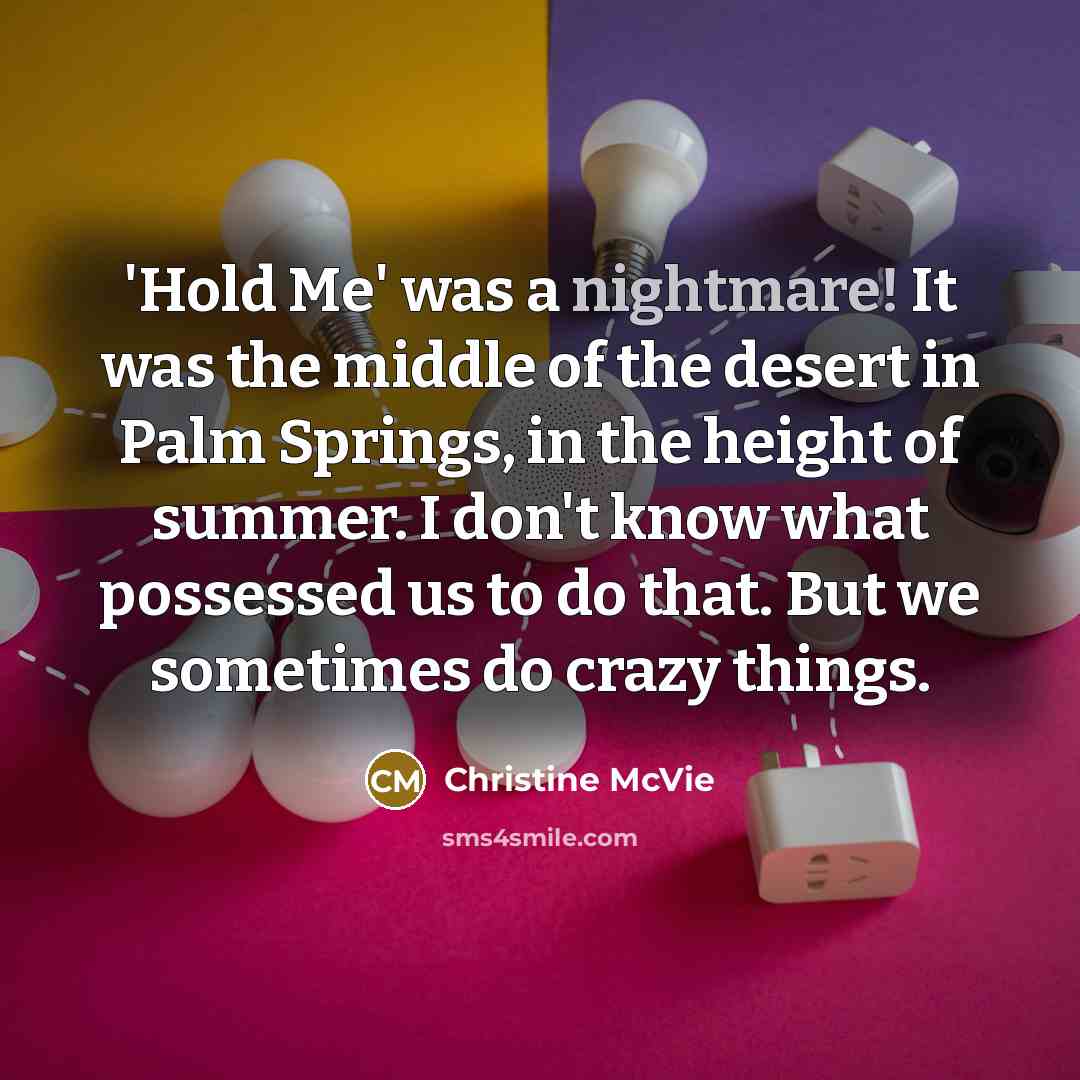 “'Hold Me' was a nightmare! It was the middle of the desert in Palm Springs, in the height of summer. I don't know what possessed us to do that. But we sometimes do crazy things.” quote by Christine McVie