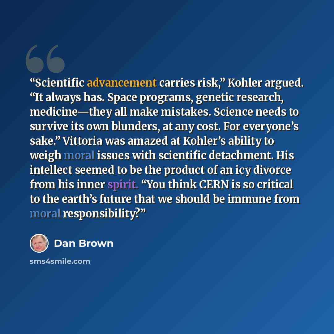 “Scientific advancement carries risk,” Kohler argued. “It always has. Space programs, genetic research, medicine—they all make mistakes. Science needs to survive its own blunders, at any cost. For everyone’s sake.” Vittoria was amazed at Kohler’s ability to weigh moral issues with scientific…” quote by Dan Brown