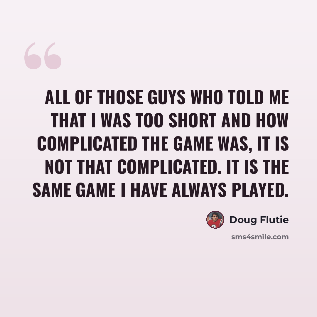 “All of those guys who told me that I was too short and how complicated the game was, it is not that complicated. It is the same game I have always played.” quote by Doug Flutie