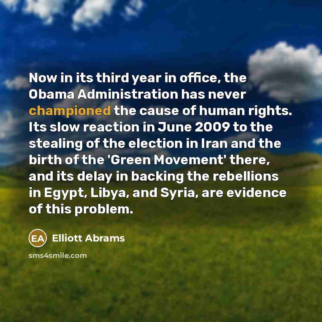 “Now in its third year in office, the Obama Administration has never championed the cause of human rights. Its slow reaction in June 2009 to the stealing of the election in Iran and the birth of the 'Green Movement' there, and its delay in backing the rebellions in Egypt, Libya, and Syria, are…” quote by Elliott Abrams