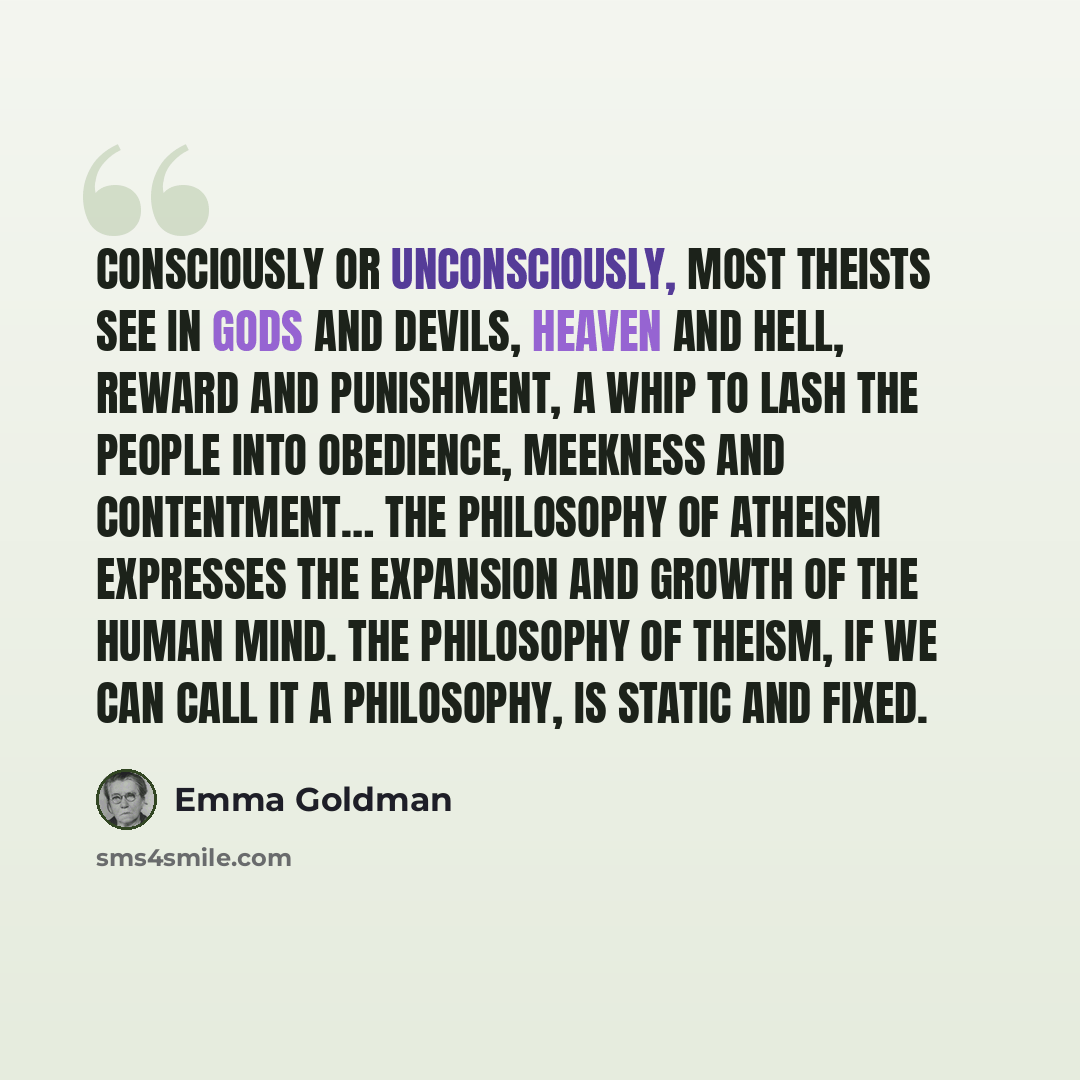 “Consciously or unconsciously, most theists see in gods and devils, heaven and hell, reward and punishment, a whip to lash the people into obedience, meekness and contentment… The philosophy of atheism expresses the expansion and growth of the human mind. The philosophy of theism, if we can call it…” quote by Emma Goldman