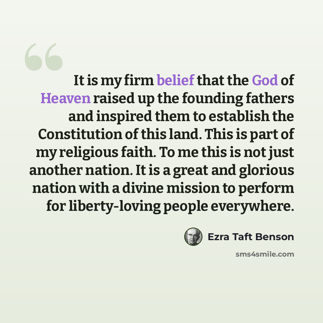 “It is my firm belief that the God of Heaven raised up the founding fathers and inspired them to establish the Constitution of this land. This is part of my religious faith. To me this is not just another nation. It is a great and glorious nation with a divine mission to perform for liberty-loving…” quote by Ezra Taft Benson