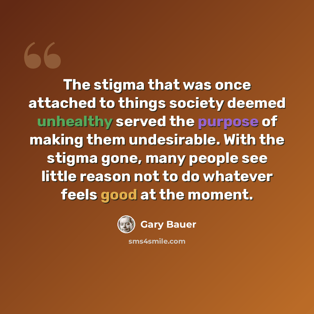 “The stigma that was once attached to things society deemed unhealthy served the purpose of making them undesirable. With the stigma gone, many people see little reason not to do whatever feels good at the moment.” quote by Gary Bauer