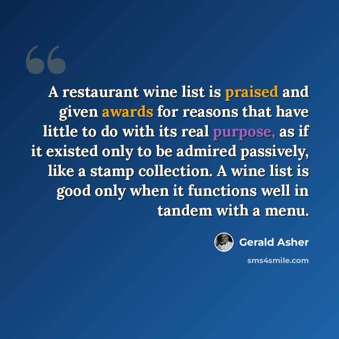 “A restaurant wine list is praised and given awards for reasons that have little to do with its real purpose, as if it existed only to be admired passively, like a stamp collection. A wine list is good only when it functions well in tandem with a menu.” quote by Gerald Asher