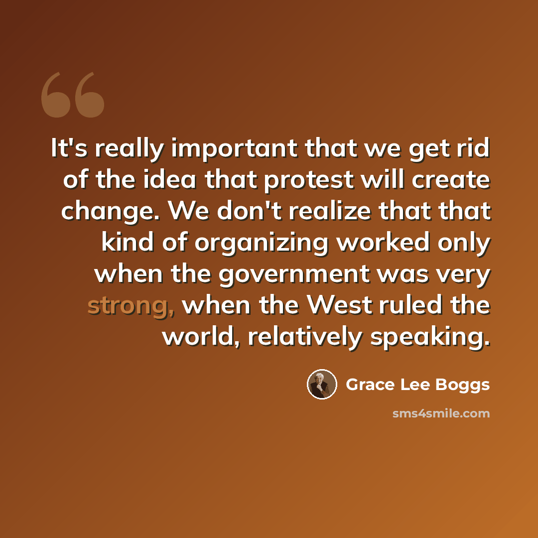 “It's really important that we get rid of the idea that protest will create change. We don't realize that that kind of organizing worked only when the government was very strong, when the West ruled the world, relatively speaking.” quote by Grace Lee Boggs