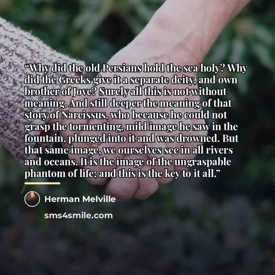 “Why did the old Persians hold the sea holy? Why did the Greeks give it a separate deity, and own brother of Jove? Surely all this is not without meaning. And still deeper the meaning of that story of Narcissus, who because he could not grasp the tormenting, mild image he saw in the fountain…” quote by Herman Melville