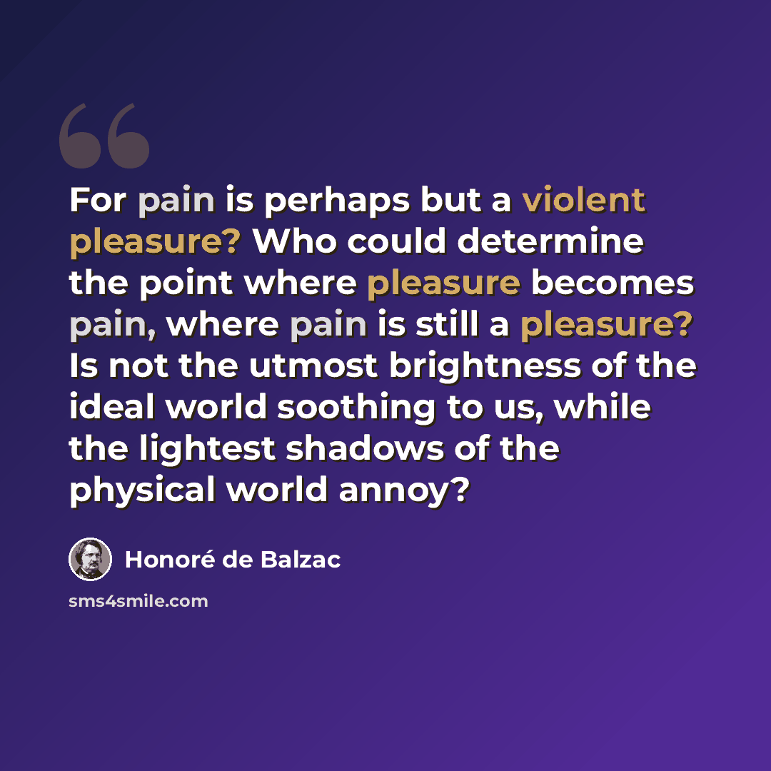 “For pain is perhaps but a violent pleasure? Who could determine the point where pleasure becomes pain, where pain is still a pleasure? Is not the utmost brightness of the ideal world soothing to us, while the lightest shadows of the physical world annoy?” quote by Honore de Balzac