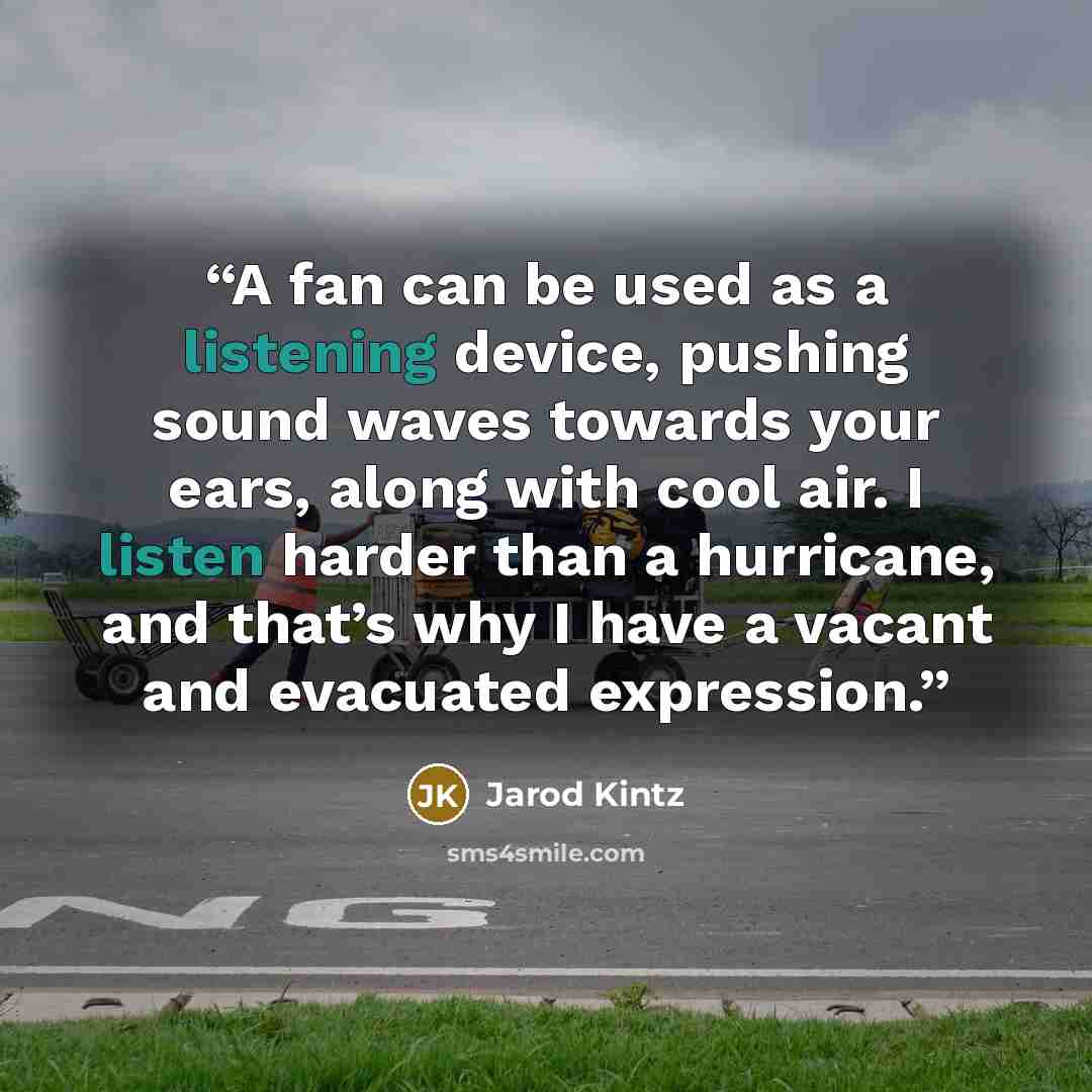 “A fan can be used as a listening device, pushing sound waves towards your ears, along with cool air. I listen harder than a hurricane, and that’s why I have a vacant and evacuated expression.” quote by Jarod Kintz