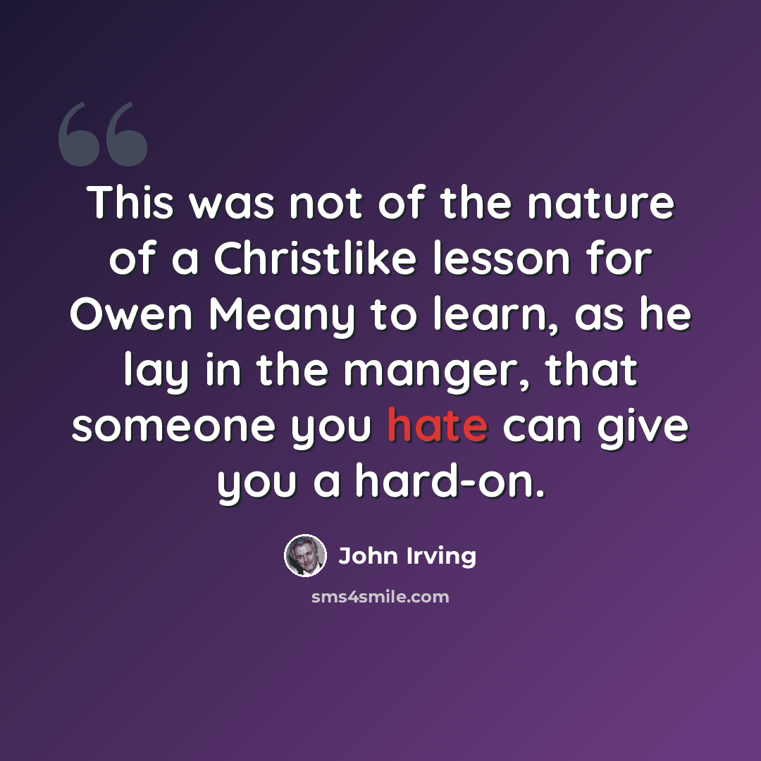“This was not of the nature of a Christlike lesson for Owen Meany to learn, as he lay in the manger, that someone you hate can give you a hard-on.” quote by John Irving