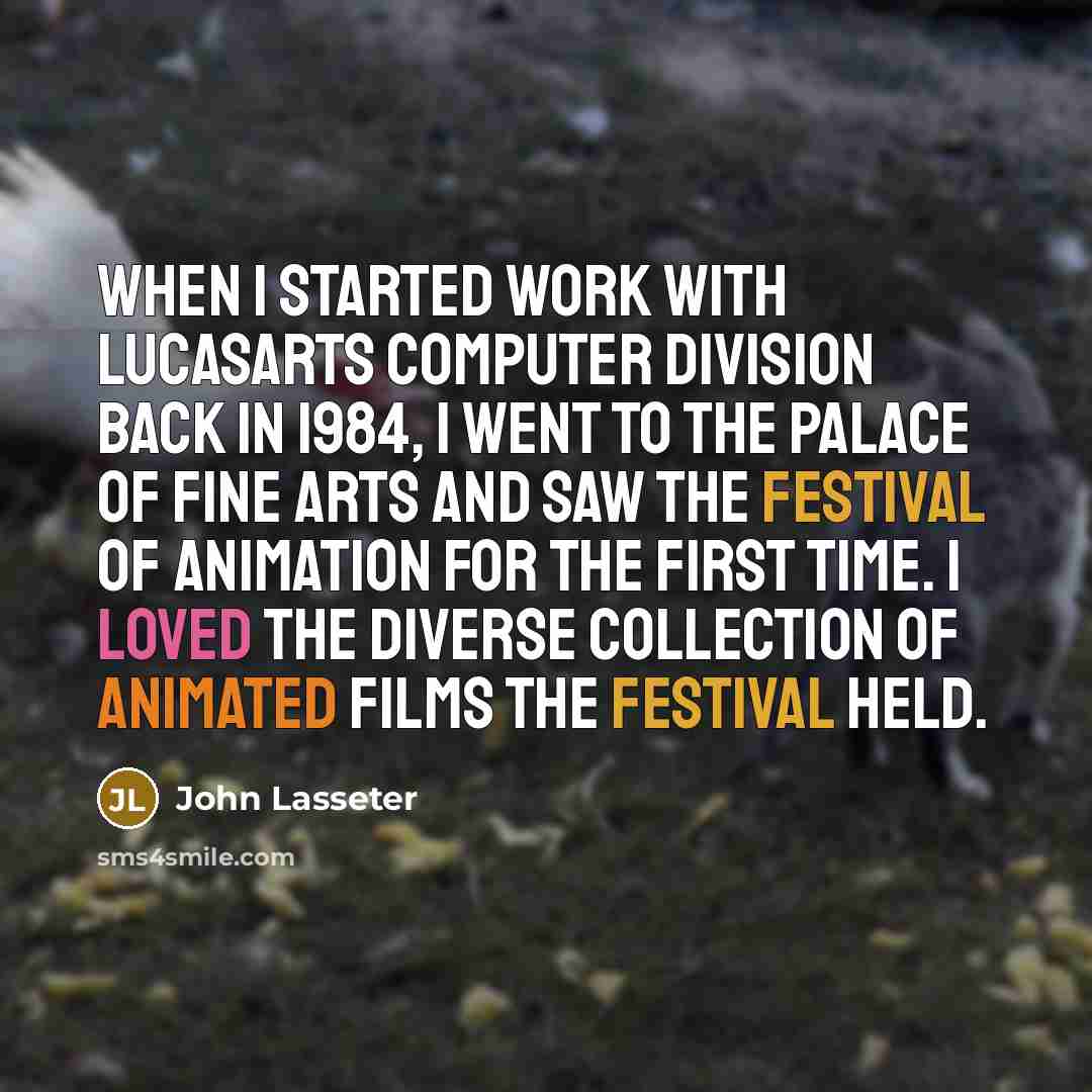 “When I started work with LucasArts Computer Division back in 1984, I went to the Palace of Fine Arts and saw the Festival of Animation for the first time. I loved the diverse collection of animated films the festival held.” quote by John Lasseter