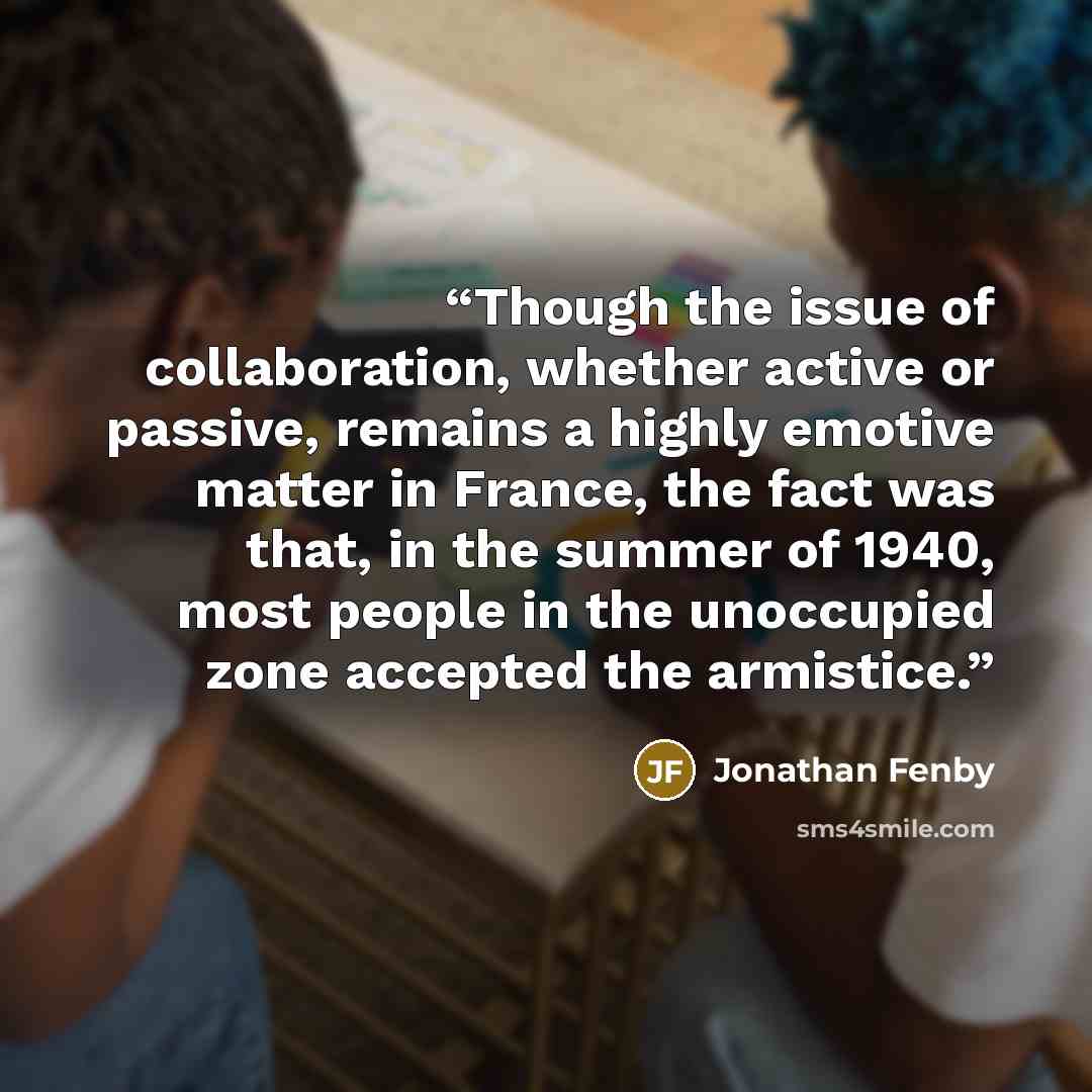“Though the issue of collaboration, whether active or passive, remains a highly emotive matter in France, the fact was that, in the summer of 1940, most people in the unoccupied zone accepted the armistice.” quote by Jonathan Fenby