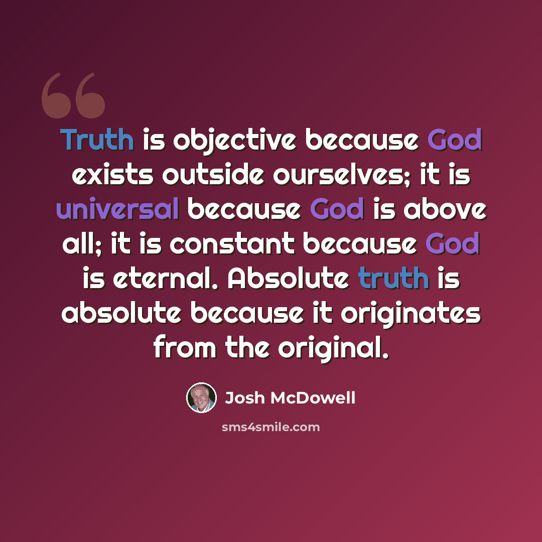 “Truth is objective because God exists outside ourselves; it is universal because God is above all; it is constant because God is eternal. Absolute truth is absolute because it originates from the original.” quote by Josh McDowell