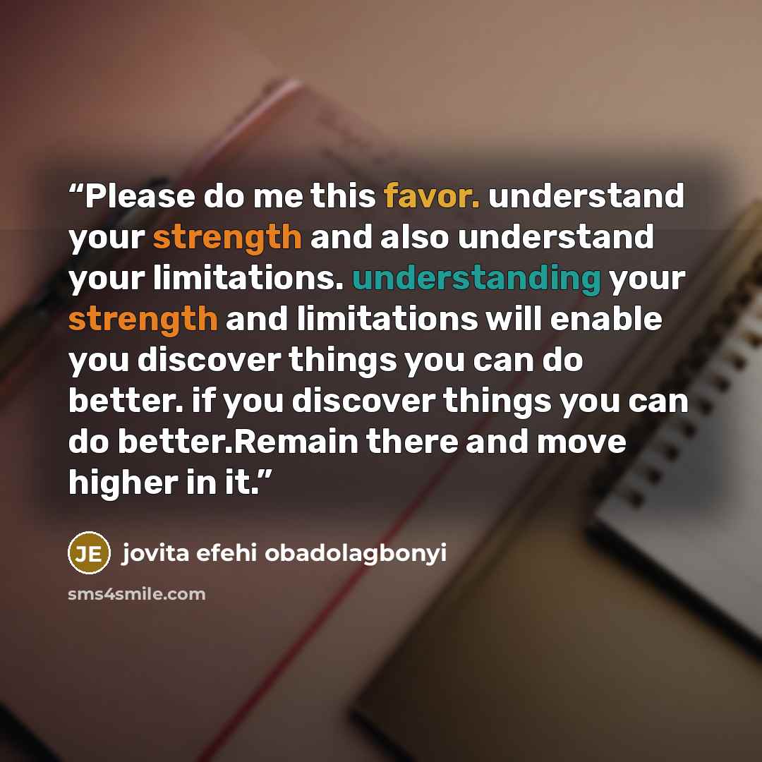 “Please do me this favor. understand your strength and also understand your limitations. understanding your strength and limitations will enable you discover things you can do better. if you discover things you can do better.Remain there and move higher in it.” quote by jovita efehi obadolagbonyi