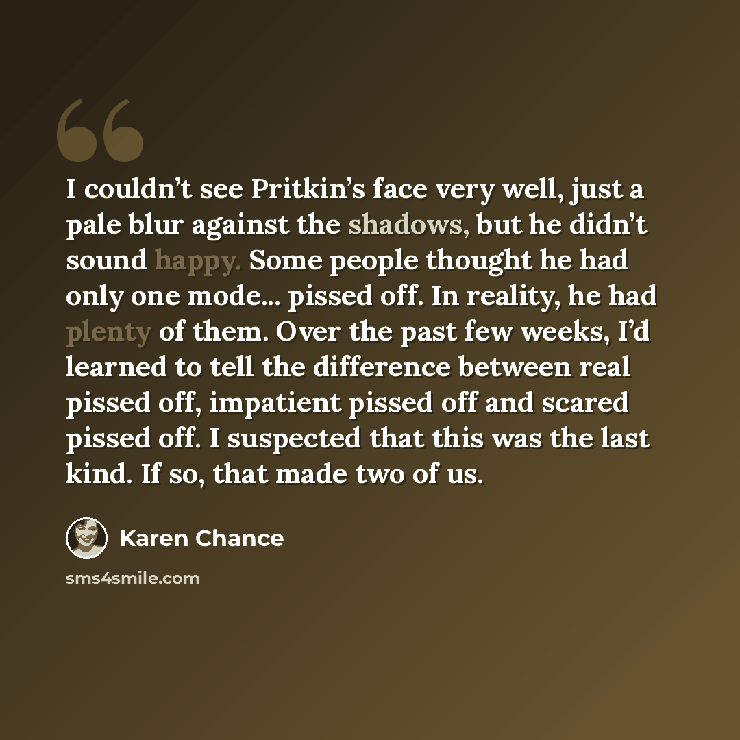 “I couldn’t see Pritkin’s face very well, just a pale blur against the shadows, but he didn’t sound happy. Some people thought he had only one mode... pissed off. In reality, he had plenty of them. Over the past few weeks, I’d learned to tell the difference between real pissed off, impatient pissed…” quote by Karen Chance