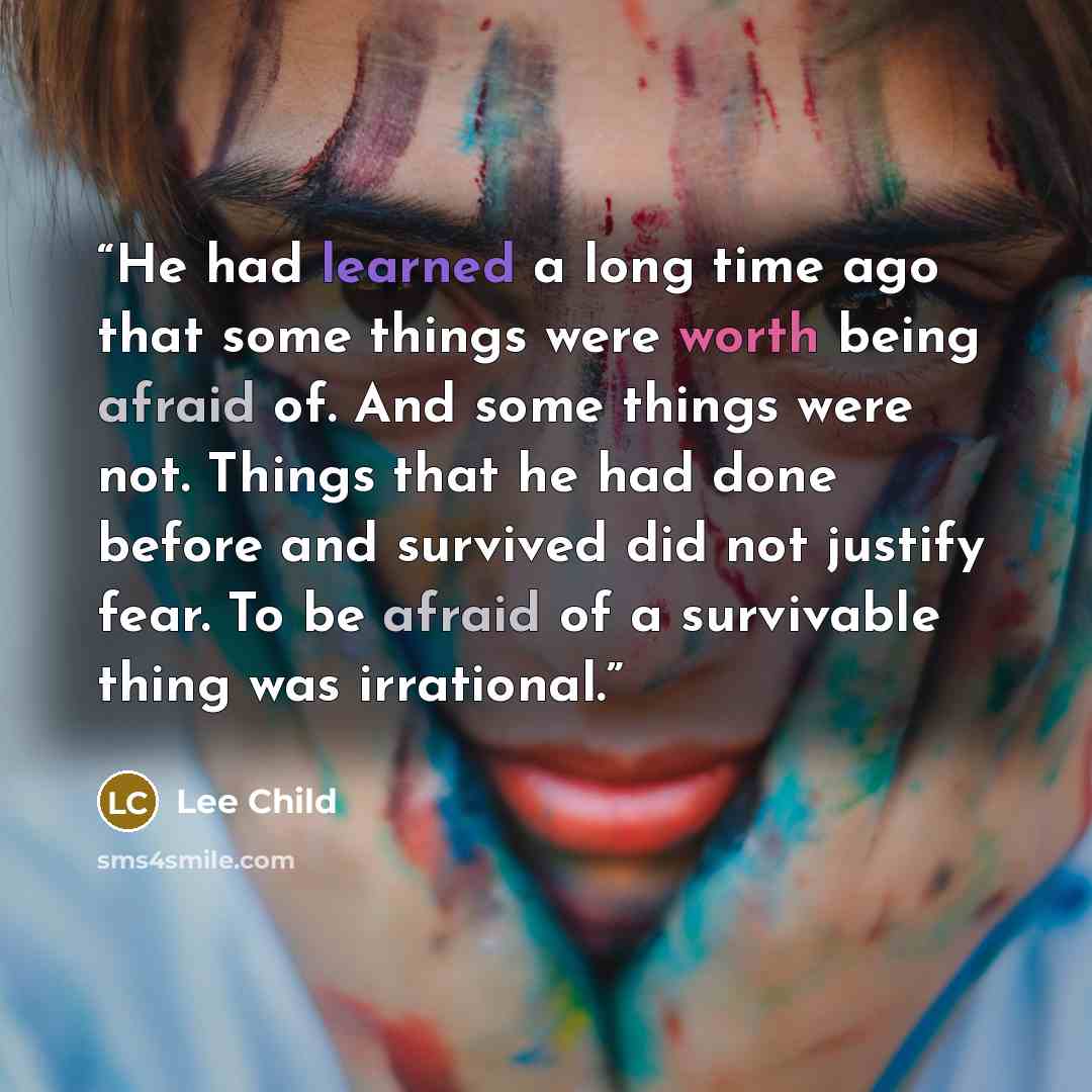 “He had learned a long time ago that some things were worth being afraid of. And some things were not. Things that he had done before and survived did not justify fear. To be afraid of a survivable thing was irrational.” quote by Lee Child