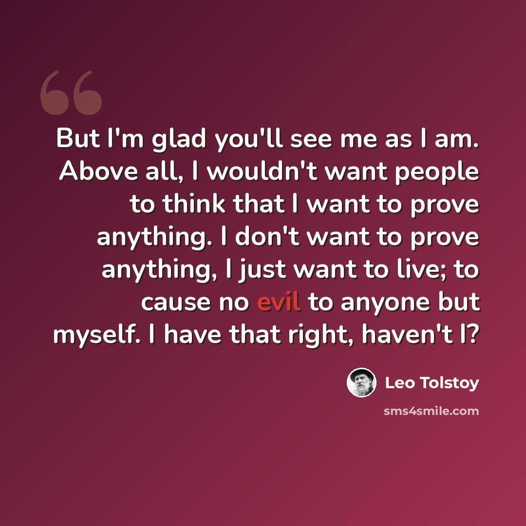 “But I'm glad you'll see me as I am. Above all, I wouldn't want people to think that I want to prove anything. I don't want to prove anything, I just want to live; to cause no evil to anyone but myself. I have that right, haven't I?” quote by Leo Tolstoy