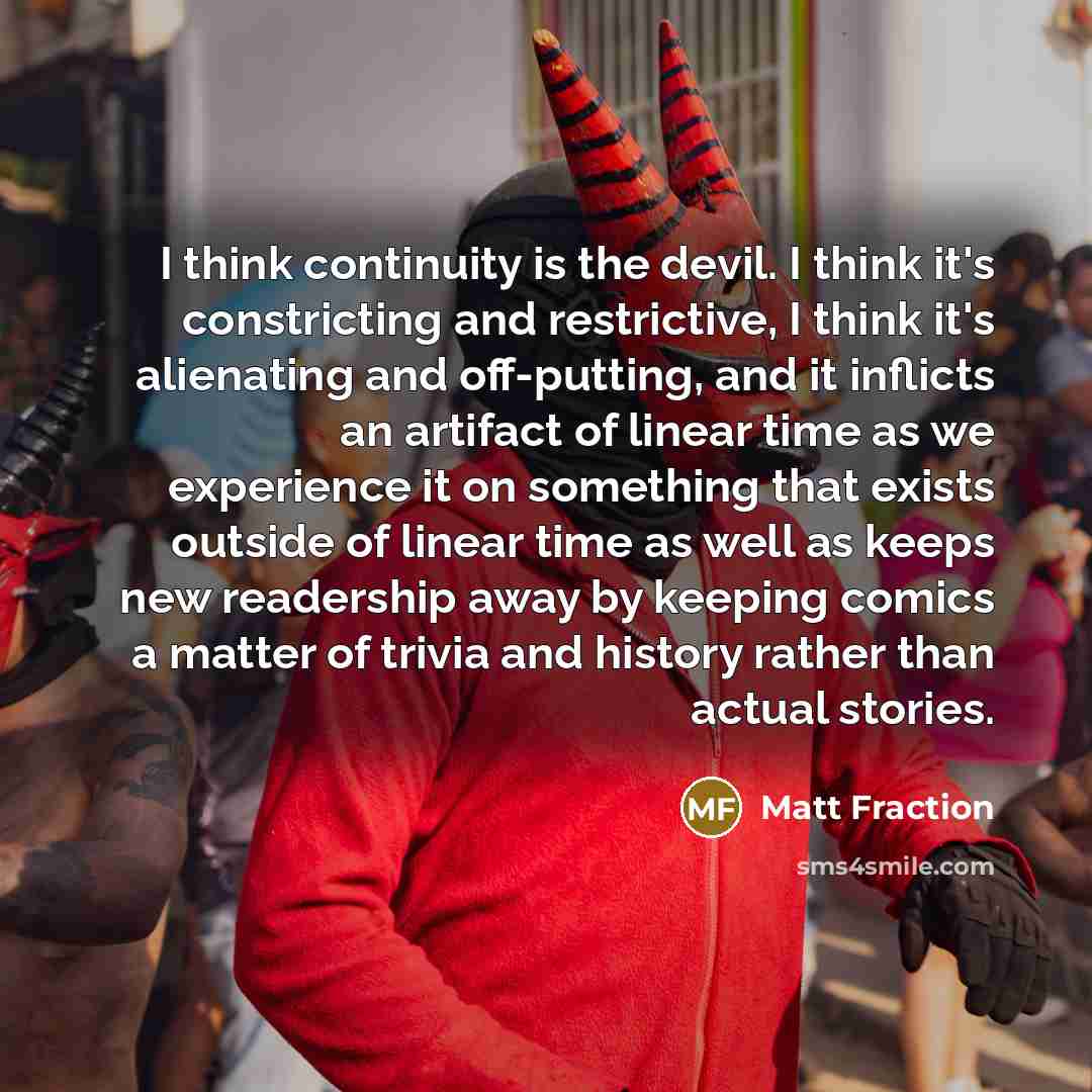 “I think continuity is the devil. I think it's constricting and restrictive, I think it's alienating and off-putting, and it inflicts an artifact of linear time as we experience it on something that exists outside of linear time as well as keeps new readership away by keeping comics a matter of…” quote by Matt Fraction