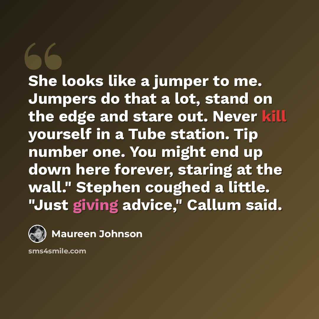 “She looks like a jumper to me. Jumpers do that a lot, stand on the edge and stare out. Never kill yourself in a Tube station. Tip number one. You might end up down here forever, staring at the wall." Stephen coughed a little. "Just giving advice," Callum said.” quote by Maureen Johnson