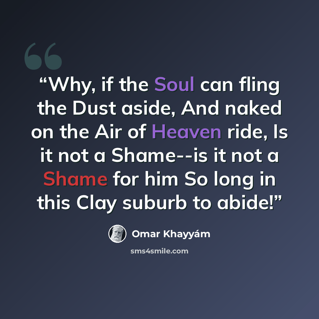 “Why, if the Soul can fling the Dust aside, And naked on the Air of Heaven ride, Is it not a Shame--is it not a Shame for him So long in this Clay suburb to abide!” quote by Omar Khayyám