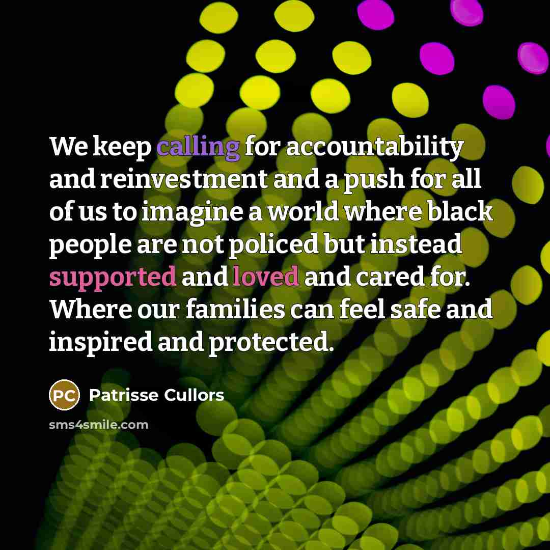 “We keep calling for accountability and reinvestment and a push for all of us to imagine a world where black people are not policed but instead supported and loved and cared for. Where our families can feel safe and inspired and protected.” quote by Patrisse Cullors