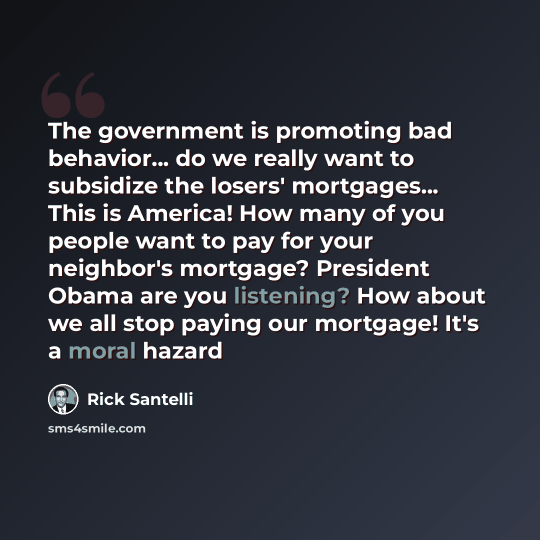 “The government is promoting bad behavior... do we really want to subsidize the losers' mortgages... This is America! How many of you people want to pay for your neighbor's mortgage? President Obama are you listening? How about we all stop paying our mortgage! It's a moral hazard” quote by Rick Santelli