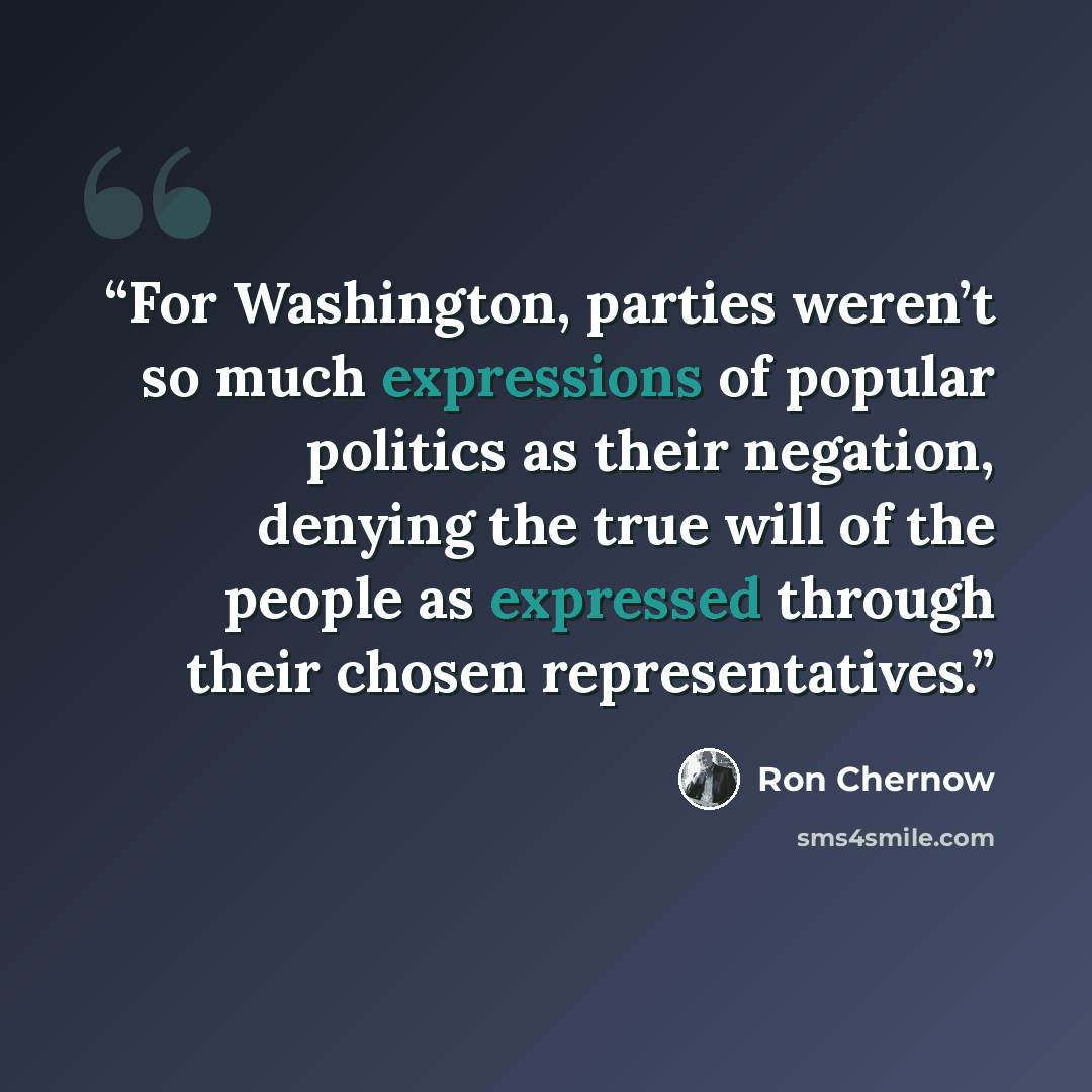 “For Washington, parties weren’t so much expressions of popular politics as their negation, denying the true will of the people as expressed through their chosen representatives.” quote by Ron Chernow