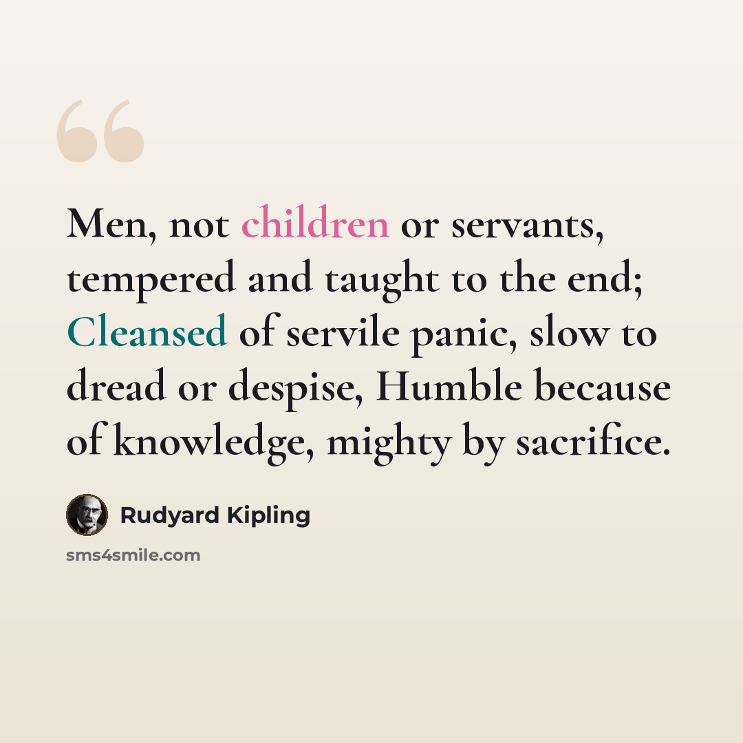“Men, not children or servants, tempered and taught to the end; Cleansed of servile panic, slow to dread or despise, Humble because of knowledge, mighty by sacrifice.” quote by Rudyard Kipling