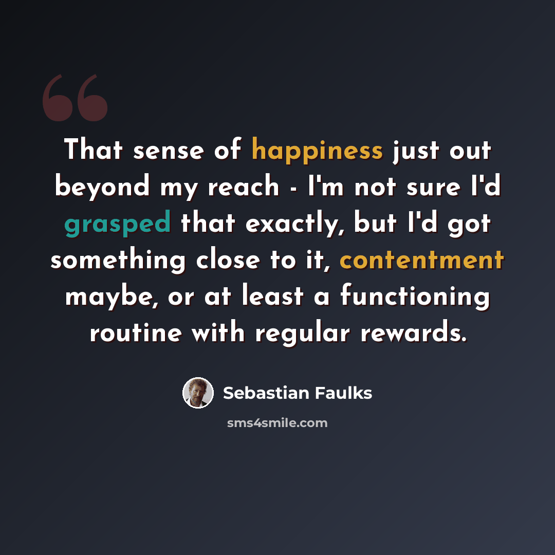 “That sense of happiness just out beyond my reach - I'm not sure I'd grasped that exactly, but I'd got something close to it, contentment maybe, or at least a functioning routine with regular rewards.” quote by Sebastian Faulks