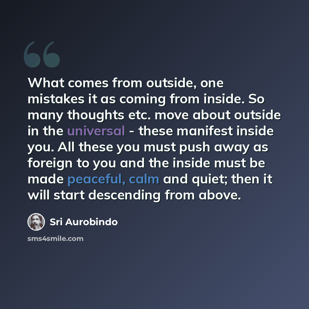 “What comes from outside, one mistakes it as coming from inside. So many thoughts etc. move about outside in the universal - these manifest inside you. All these you must push away as foreign to you and the inside must be made peaceful, calm and quiet; then it will start descending from above.” quote by Sri Aurobindo