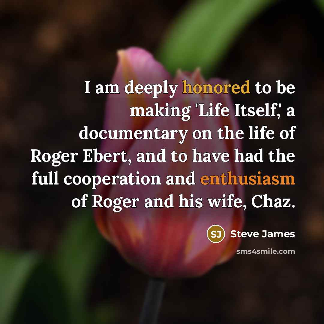 “I am deeply honored to be making 'Life Itself,' a documentary on the life of Roger Ebert, and to have had the full cooperation and enthusiasm of Roger and his wife, Chaz.” quote by Steve James