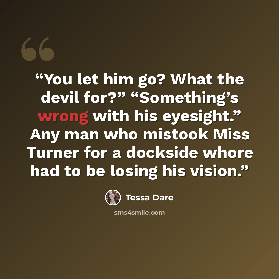 “You let him go? What the devil for?” “Something’s wrong with his eyesight.” Any man who mistook Miss Turner for a dockside whore had to be losing his vision.” quote by Tessa Dare