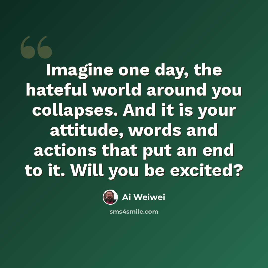“Imagine one day, the hateful world around you collapses. And it is your attitude, words and actions that put an end to it. Will you be excited?” quote by Ai Weiwei