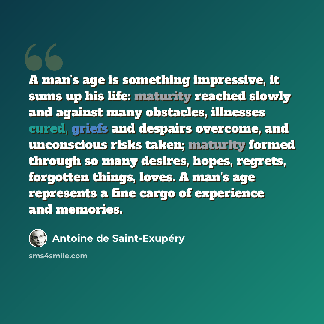 “A man's age is something impressive, it sums up his life: maturity reached slowly and against many obstacles, illnesses cured, griefs and despairs overcome, and unconscious risks taken; maturity formed through so many desires, hopes, regrets, forgotten things, loves. A man's age represents a fine…” quote by Antoine de Saint-Exupery