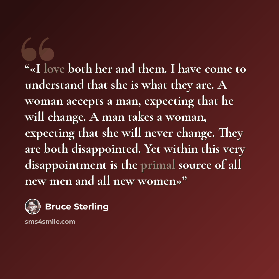 “I love both her and them. I have come to understand that she is what they are. A woman accepts a man, expecting that he will change. A man takes a woman, expecting that she will never change. They are both disappointed. Yet within this very disappointment is the primal source of all new men and…” quote by Bruce Sterling