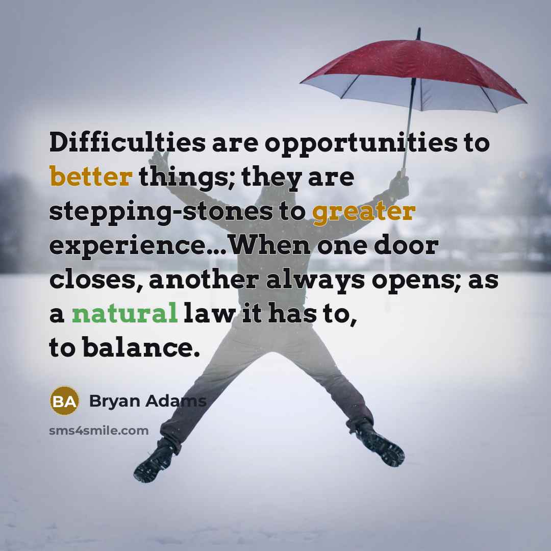 “Difficulties are opportunities to better things; they are stepping-stones to greater experience...When one door closes, another always opens; as a natural law it has to, to balance.” quote by Bryan Adams