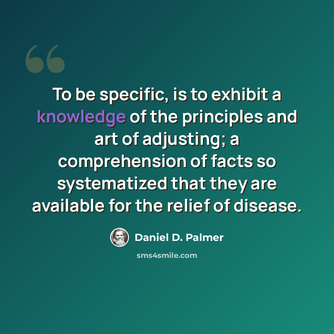 “To be specific, is to exhibit a knowledge of the principles and art of adjusting; a comprehension of facts so systematized that they are available for the relief of disease.” quote by Daniel D. Palmer